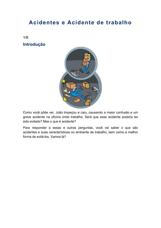 Acidentes e Acidente de trabalho
1/6
Introdução
Como você pôde ver, João tropeçou e caiu, causando a maior confusão e um
grave acidente na oficina onde trabalha. Será que esse acidente poderia ter
sido evitado? Mas o que é acidente?
Para responder a essas e outras perguntas, você vai saber o que são
acidentes e suas características no ambiente de trabalho, bem como a melhor
forma de evitá-los. Vamos lá?
 