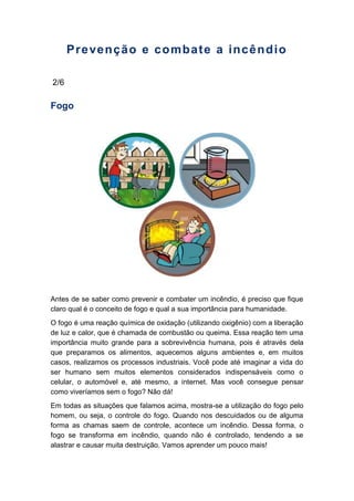 Prevenção e combate a incêndio
2/6
Fogo
Antes de se saber como prevenir e combater um incêndio, é preciso que fique
claro qual é o conceito de fogo e qual a sua importância para humanidade.
O fogo é uma reação química de oxidação (utilizando oxigênio) com a liberação
de luz e calor, que é chamada de combustão ou queima. Essa reação tem uma
importância muito grande para a sobrevivência humana, pois é através dela
que preparamos os alimentos, aquecemos alguns ambientes e, em muitos
casos, realizamos os processos industriais. Você pode até imaginar a vida do
ser humano sem muitos elementos considerados indispensáveis como o
celular, o automóvel e, até mesmo, a internet. Mas você consegue pensar
como viveríamos sem o fogo? Não dá!
Em todas as situações que falamos acima, mostra-se a utilização do fogo pelo
homem, ou seja, o controle do fogo. Quando nos descuidados ou de alguma
forma as chamas saem de controle, acontece um incêndio. Dessa forma, o
fogo se transforma em incêndio, quando não é controlado, tendendo a se
alastrar e causar muita destruição. Vamos aprender um pouco mais!
 