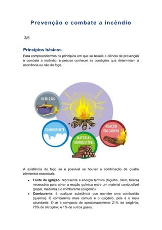 Prevenção e combate a incêndio
3/6
Princípios básicos
Para compreendermos os princípios em que se baseia a ciência de prevenção
e combate a incêndio, é preciso conhecer as condições que determinam a
ocorrência ou não do fogo.
A existência do fogo só é possível se houver a combinação de quatro
elementos essenciais:
Fonte de ignição: representa a energia térmica (fagulha, calor, faísca)
necessária para ativar a reação química entre um material combustível
(papel, madeira) e o comburente (oxigênio).
Comburente: é qualquer substância que mantém uma combustão
(queima). O comburente mais comum é o oxigênio, pois é o mais
abundante. O ar é composto de aproximadamente 21% de oxigênio,
78% de nitrogênio e 1% de outros gases.
 