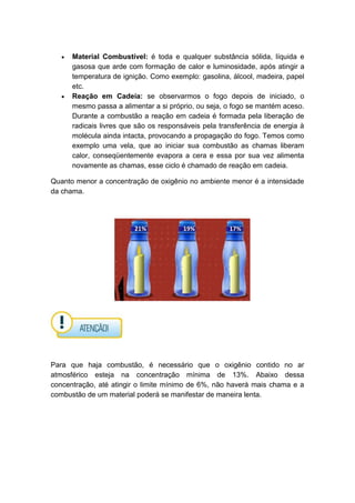 Material Combustível: é toda e qualquer substância sólida, líquida e
gasosa que arde com formação de calor e luminosidade, após atingir a
temperatura de ignição. Como exemplo: gasolina, álcool, madeira, papel
etc.
Reação em Cadeia: se observarmos o fogo depois de iniciado, o
mesmo passa a alimentar a si próprio, ou seja, o fogo se mantém aceso.
Durante a combustão a reação em cadeia é formada pela liberação de
radicais livres que são os responsáveis pela transferência de energia à
molécula ainda intacta, provocando a propagação do fogo. Temos como
exemplo uma vela, que ao iniciar sua combustão as chamas liberam
calor, conseqüentemente evapora a cera e essa por sua vez alimenta
novamente as chamas, esse ciclo é chamado de reação em cadeia.
Quanto menor a concentração de oxigênio no ambiente menor é a intensidade
da chama.
Para que haja combustão, é necessário que o oxigênio contido no ar
atmosférico esteja na concentração mínima de 13%. Abaixo dessa
concentração, até atingir o limite mínimo de 6%, não haverá mais chama e a
combustão de um material poderá se manifestar de maneira lenta.
17%21% 19%
 