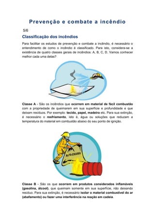 Prevenção e combate a incêndio
5/6
Classificação dos incêndios
Para facilitar os estudos de prevenção e combate a incêndio, é necessário o
entendimento de como o incêndio é classificado. Para isto, considera-se a
existência de quatro classes gerais de incêndios: A, B, C, D. Vamos conhecer
melhor cada uma delas?
Classe A - São os incêndios que ocorrem em material de fácil combustão
com a propriedade de queimarem em sua superfície e profundidade e que
deixam resíduos. Por exemplo: tecido, papel, madeira etc. Para sua extinção,
é necessário o resfriamento, isto é, água ou soluções que reduzam a
temperatura do material em combustão abaixo do seu ponto de ignição.
Classe B - São os que ocorrem em produtos considerados inflamáveis
(gasolina, álcool), que queimam somente em sua superfície, não deixando
resíduo. Para sua extinção, é necessário isolar o material combustível do ar
(abafamento) ou fazer uma interferência na reação em cadeia.
 