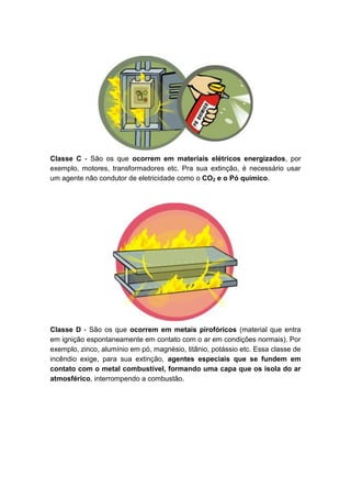 Classe C - São os que ocorrem em materiais elétricos energizados, por
exemplo, motores, transformadores etc. Pra sua extinção, é necessário usar
um agente não condutor de eletricidade como o CO2 e o Pó químico.
Classe D - São os que ocorrem em metais pirofóricos (material que entra
em ignição espontaneamente em contato com o ar em condições normais). Por
exemplo, zinco, alumínio em pó, magnésio, titânio, potássio etc. Essa classe de
incêndio exige, para sua extinção, agentes especiais que se fundem em
contato com o metal combustível, formando uma capa que os isola do ar
atmosférico, interrompendo a combustão.
 