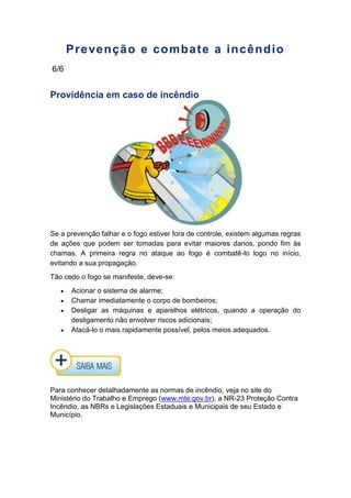 Prevenção e combate a incêndio
6/6
Providência em caso de incêndio
Se a prevenção falhar e o fogo estiver fora de controle, existem algumas regras
de ações que podem ser tomadas para evitar maiores danos, pondo fim às
chamas. A primeira regra no ataque ao fogo é combatê-lo logo no início,
evitando a sua propagação.
Tão cedo o fogo se manifeste, deve-se:
Acionar o sistema de alarme;
Chamar imediatamente o corpo de bombeiros;
Desligar as máquinas e aparelhos elétricos, quando a operação do
desligamento não envolver riscos adicionais;
Atacá-lo o mais rapidamente possível, pelos meios adequados.
Para conhecer detalhadamente as normas de incêndio, veja no site do
Ministério do Trabalho e Emprego (www.mte.gov.br), a NR-23 Proteção Contra
Incêndio, as NBRs e Legislações Estaduais e Municipais de seu Estado e
Município.
 
