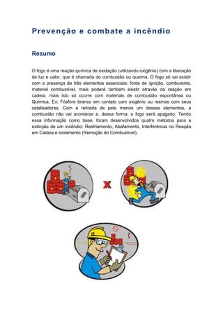 Prevenção e combate a incêndio
Resumo
O fogo é uma reação química de oxidação (utilizando oxigênio) com a liberação
de luz e calor, que é chamada de combustão ou queima. O fogo só vai existir
com a presença de três elementos essenciais: fonte de ignição, comburente,
material combustível, mais poderá também existir através da reação em
cadeia, mais isto só ocorre com materiais de combustão espontânea ou
Química, Ex; Fósforo branco em contato com oxigênio ou resinas com seus
catalisadores. Com a retirada de pelo menos um desses elementos, a
combustão não vai acontecer e, dessa forma, o fogo será apagado. Tendo
essa informação como base, foram desenvolvidos quatro métodos para a
extinção de um incêndio: Resfriamento, Abafamento, Interferência na Reação
em Cadeia e Isolamento (Remoção do Combustível).
 
