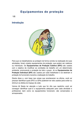 Equipamentos de proteção
1/6
Introdução
Para que os trabalhadores se protejam de forma correta na realização de suas
atividades, foram criados equipamentos de proteção, que podem ser coletivos
ou individuais. Os Equipamentos de Proteção Coletiva (EPC) são usados
com o objetivo de modificar as condições de trabalho em um determinado
ambiente, promovendo a proteção de todo o grupo. Já os Equipamentos de
Proteção Individual (EPI) são usados por cada trabalhador e se destinam à
proteção do funcionário durante a realização do trabalho.
Diante disso e, com base nas coisas que aconteceram na oficina, você vai
precisar identificar quais EPC’s e EPIs poderiam ter sido usados para evitar ou
diminuir os efeitos do tropeço de João.
Vamos lá! Basta ter atenção a tudo que for dito que rapidinho você vai
conseguir identificar qual é o equipamento adequado para cada atividade e
profissional, bem como os equipamentos funcionam, são conservados e
armazenados.
 