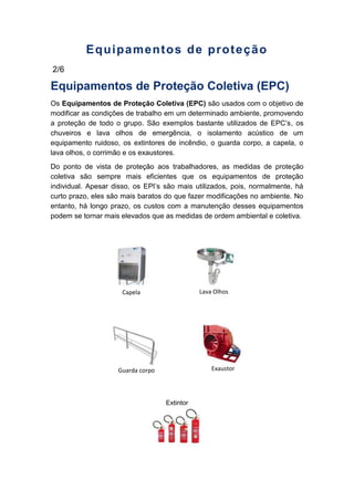 Equipamentos de proteção
2/6
Equipamentos de Proteção Coletiva (EPC)
Os Equipamentos de Proteção Coletiva (EPC) são usados com o objetivo de
modificar as condições de trabalho em um determinado ambiente, promovendo
a proteção de todo o grupo. São exemplos bastante utilizados de EPC’s, os
chuveiros e lava olhos de emergência, o isolamento acústico de um
equipamento ruidoso, os extintores de incêndio, o guarda corpo, a capela, o
lava olhos, o corrimão e os exaustores.
Do ponto de vista de proteção aos trabalhadores, as medidas de proteção
coletiva são sempre mais eficientes que os equipamentos de proteção
individual. Apesar disso, os EPI’s são mais utilizados, pois, normalmente, há
curto prazo, eles são mais baratos do que fazer modificações no ambiente. No
entanto, há longo prazo, os custos com a manutenção desses equipamentos
podem se tornar mais elevados que as medidas de ordem ambiental e coletiva.
Extintor
Guarda corpo Exaustor
Lava OlhosCapela
 