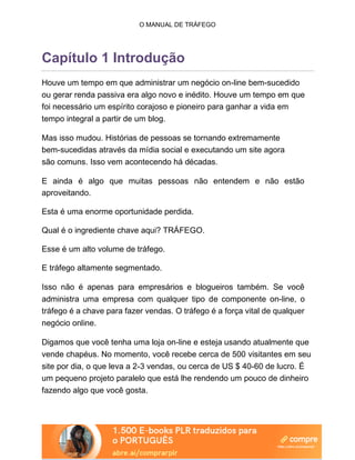 O MANUAL DE TRÁFEGO
Capítulo 1 Introdução
Houve um tempo em que administrar um negócio on-line bem-sucedido
ou gerar renda passiva era algo novo e inédito. Houve um tempo em que
foi necessário um espírito corajoso e pioneiro para ganhar a vida em
tempo integral a partir de um blog.
Mas isso mudou. Histórias de pessoas se tornando extremamente
bem-sucedidas através da mídia social e executando um site agora
são comuns. Isso vem acontecendo há décadas.
E ainda é algo que muitas pessoas não entendem e não estão
aproveitando.
Esta é uma enorme oportunidade perdida.
Qual é o ingrediente chave aqui? TRÁFEGO.
Esse é um alto volume de tráfego.
E tráfego altamente segmentado.
Isso não é apenas para empresários e blogueiros também. Se você
administra uma empresa com qualquer tipo de componente on-line, o
tráfego é a chave para fazer vendas. O tráfego é a força vital de qualquer
negócio online.
Digamos que você tenha uma loja on-line e esteja usando atualmente que
vende chapéus. No momento, você recebe cerca de 500 visitantes em seu
site por dia, o que leva a 2-3 vendas, ou cerca de US $ 40-60 de lucro. É
um pequeno projeto paralelo que está lhe rendendo um pouco de dinheiro
fazendo algo que você gosta.
 