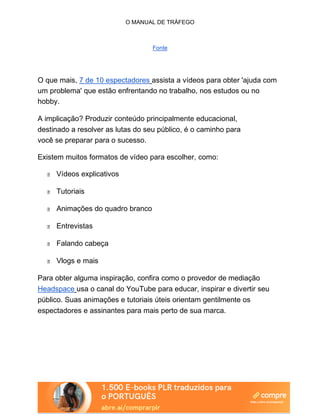 O MANUAL DE TRÁFEGO
Fonte
O que mais, 7 de 10 espectadores assista a vídeos para obter 'ajuda com
um problema' que estão enfrentando no trabalho, nos estudos ou no
hobby.
A implicação? Produzir conteúdo principalmente educacional,
destinado a resolver as lutas do seu público, é o caminho para
você se preparar para o sucesso.
Existem muitos formatos de vídeo para escolher, como:
Vídeos explicativos
Tutoriais
Animações do quadro branco
Entrevistas
Falando cabeça
Vlogs e mais
Para obter alguma inspiração, confira como o provedor de mediação
Headspace usa o canal do YouTube para educar, inspirar e divertir seu
público. Suas animações e tutoriais úteis orientam gentilmente os
espectadores e assinantes para mais perto de sua marca.
 