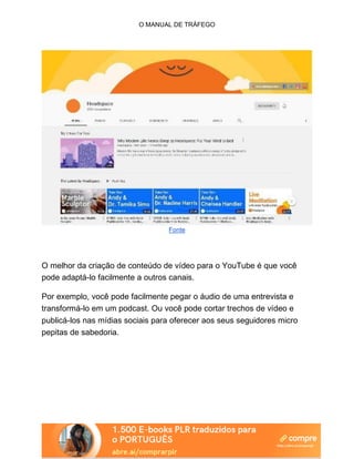 O MANUAL DE TRÁFEGO
Fonte
O melhor da criação de conteúdo de vídeo para o YouTube é que você
pode adaptá-lo facilmente a outros canais.
Por exemplo, você pode facilmente pegar o áudio de uma entrevista e
transformá-lo em um podcast. Ou você pode cortar trechos de vídeo e
publicá-los nas mídias sociais para oferecer aos seus seguidores micro
pepitas de sabedoria.
 