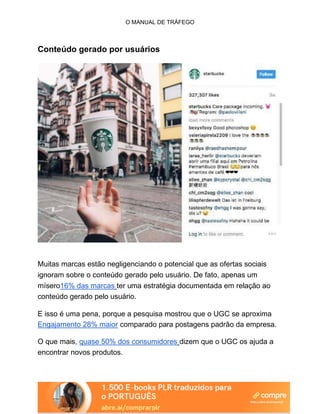 O MANUAL DE TRÁFEGO
Conteúdo gerado por usuários
Muitas marcas estão negligenciando o potencial que as ofertas sociais
ignoram sobre o conteúdo gerado pelo usuário. De fato, apenas um
mísero16% das marcas ter uma estratégia documentada em relação ao
conteúdo gerado pelo usuário.
E isso é uma pena, porque a pesquisa mostrou que o UGC se aproxima
Engajamento 28% maior comparado para postagens padrão da empresa.
O que mais, quase 50% dos consumidores dizem que o UGC os ajuda a
encontrar novos produtos.
 