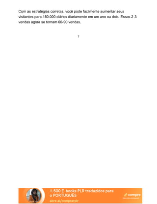 Com as estratégias corretas, você pode facilmente aumentar seus
visitantes para 150.000 diários diariamente em um ano ou dois. Essas 2-3
vendas agora se tornam 60-90 vendas.
7
 