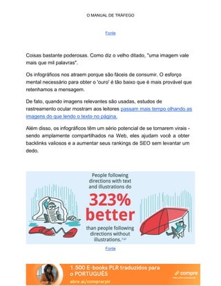 O MANUAL DE TRÁFEGO
Fonte
Coisas bastante poderosas. Como diz o velho ditado, "uma imagem vale
mais que mil palavras".
Os infográficos nos atraem porque são fáceis de consumir. O esforço
mental necessário para obter o 'ouro' é tão baixo que é mais provável que
retenhamos a mensagem.
De fato, quando imagens relevantes são usadas, estudos de
rastreamento ocular mostram aos leitores passam mais tempo olhando as
imagens do que lendo o texto no página.
Além disso, os infográficos têm um sério potencial de se tornarem virais -
sendo amplamente compartilhados na Web, eles ajudam você a obter
backlinks valiosos e a aumentar seus rankings de SEO sem levantar um
dedo.
Fonte
 