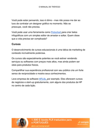 O MANUAL DE TRÁFEGO
Você pode estar pensando, isso é ótimo - mas não posso me dar ao
luxo de contratar um designer gráfico no momento. Não se
preocupe, você não precisa.
Você pode usar uma ferramenta como Pictochart para criar belos
infográficos com um simples editor de arrastar e soltar. Quem disse
que a vida precisa ser complicada?
Cursos
O desenvolvimento de cursos educacionais é uma tática de marketing de
conteúdo incrivelmente poderosa.
Os cursos são especialmente potentes se você estiver vendendo
serviços ou softwares com preços mais altos, mas ainda podem ser
úteis para produtos físicos.
Compartilhar sua experiência profissional com seu público cria um forte
senso de reciprocidade e mostra seus conhecimentos.
Leve empresa de software HPLife, por exemplo. Eles oferecem cursos
de negócios e start-up gratuitamente, com alguns dos produtos da HP
no centro de cada lição.
 