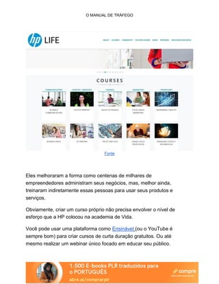 O MANUAL DE TRÁFEGO
Fonte
Eles melhoraram a forma como centenas de milhares de
empreendedores administram seus negócios, mas, melhor ainda,
treinaram indiretamente essas pessoas para usar seus produtos e
serviços.
Obviamente, criar um curso próprio não precisa envolver o nível de
esforço que a HP colocou na academia de Vida.
Você pode usar uma plataforma como Ensinável (ou o YouTube é
sempre bom) para criar cursos de curta duração gratuitos. Ou até
mesmo realizar um webinar único focado em educar seu público.
 