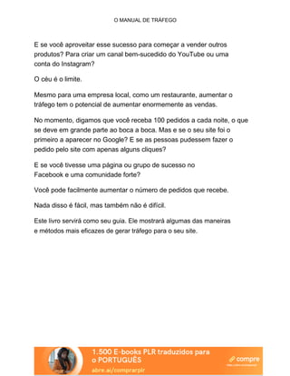 O MANUAL DE TRÁFEGO
E se você aproveitar esse sucesso para começar a vender outros
produtos? Para criar um canal bem-sucedido do YouTube ou uma
conta do Instagram?
O céu é o limite.
Mesmo para uma empresa local, como um restaurante, aumentar o
tráfego tem o potencial de aumentar enormemente as vendas.
No momento, digamos que você receba 100 pedidos a cada noite, o que
se deve em grande parte ao boca a boca. Mas e se o seu site foi o
primeiro a aparecer no Google? E se as pessoas pudessem fazer o
pedido pelo site com apenas alguns cliques?
E se você tivesse uma página ou grupo de sucesso no
Facebook e uma comunidade forte?
Você pode facilmente aumentar o número de pedidos que recebe.
Nada disso é fácil, mas também não é difícil.
Este livro servirá como seu guia. Ele mostrará algumas das maneiras
e métodos mais eficazes de gerar tráfego para o seu site.
 