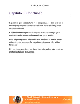 O MANUAL DE TRÁFEGO
Capítulo 8: Conclusão
Esperamos que, a essa altura, você esteja equipado com as dicas e
estratégias para gerar tráfego para seu site e criar seus seguintes
seguidores on-line.
Existem inúmeras oportunidades para direcionar tráfego, gerar
conscientização, criar relacionamentos e gerar receita.
Uma pequena palavra de cautela: não tente entrar e fazer várias
coisas ao mesmo tempo. Se espalhar muito pouco não vai lhe
favorecer.
Em vez disso, escolha um a dois meios e faça all-in para obter as
melhores chances de sucesso.
 