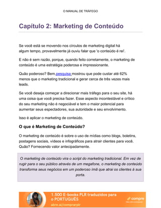 O MANUAL DE TRÁFEGO
Capítulo 2: Marketing de Conteúdo
Se você está se movendo nos círculos de marketing digital há
algum tempo, provavelmente já ouviu falar que 'o conteúdo é rei'.
E não é sem razão, porque, quando feito corretamente, o marketing de
conteúdo é uma estratégia poderosa e impressionante.
Quão poderoso? Bem,pesquisa mostrou que pode custar até 62%
menos que o marketing tradicional e gerar cerca de três vezes mais
leads.
Se você deseja começar a direcionar mais tráfego para o seu site, há
uma coisa que você precisa fazer. Esse aspecto incontestável e crítico
do seu marketing não é negociável e tem o maior potencial para
aumentar seus espectadores, sua autoridade e seu envolvimento.
Isso é aplicar o marketing de conteúdo.
O que é Marketing de Conteúdo?
O marketing de conteúdo é sobre o uso de mídias como blogs, boletins,
postagens sociais, vídeos e infográficos para atrair clientes para você.
Quão? Fornecendo valor antecipadamente.
O marketing de conteúdo vira o script do marketing tradicional. Em vez de
rugir para o seu público através de um megafone, o marketing de conteúdo
transforma seus negócios em um poderoso ímã que atrai os clientes à sua
porta.
 
