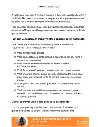 O MANUAL DE TRÁFEGO
A razão pela qual isso é crucial é simples: a Internet é construída sobre o
conteúdo. Na maioria das vezes, você gasta on-line provavelmente lendo
ou assistindo a vídeos, exemplos de consumo de conteúdo.
Para encontrar esse conteúdo, você provavelmente pesquisou uma frase
ou termo no Google, e o Google corresponderá sua consulta ao conteúdo
que foi indexado.
Por que você precisa implementar o marketing de conteúdo
Quando você adiciona conteúdo de alta qualidade ao seu site
regularmente, você consegue várias coisas:
Você fornece valor gratuito
Você demonstra seu conhecimento e experiência em seu nicho e
se torna um especialista
Você aumenta o reconhecimento da marca e confia
exponencialmente
Você fornece ao Google um meio de entender o que é seu site
Você cria mais páginas para o seu site, cada uma das quais pode
atuar como um potencial ponto de entrada para o seu site e sua
marca
Você ganha uma mercadoria que pode compartilhar nas mídias
sociais
Você aumenta a probabilidade de pessoas que apreciam o seu
conteúdo o compartilharem com outras pessoas, oferecendo links e
exposição gratuitos.
Como escrever uma postagem de blog atraente
Um dos principais ingredientes para o seu sucesso é escrever uma
grande quantidade de artigos. Quanto mais você escreve, mais
 