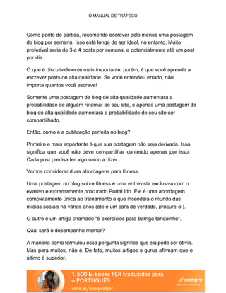O MANUAL DE TRÁFEGO
Como ponto de partida, recomendo escrever pelo menos uma postagem
de blog por semana. Isso está longe de ser ideal, no entanto. Muito
preferível seria de 3 a 4 posts por semana, e potencialmente até um post
por dia.
O que é discutivelmente mais importante, porém, é que você aprende a
escrever posts de alta qualidade. Se você entendeu errado, não
importa quantos você escreve!
Somente uma postagem de blog de alta qualidade aumentará a
probabilidade de alguém retornar ao seu site, e apenas uma postagem de
blog de alta qualidade aumentará a probabilidade de seu site ser
compartilhado.
Então, como é a publicação perfeita no blog?
Primeiro e mais importante é que sua postagem não seja derivada. Isso
significa que você não deve compartilhar conteúdo apenas por isso.
Cada post precisa ter algo único a dizer.
Vamos considerar duas abordagens para fitness.
Uma postagem no blog sobre fitness é uma entrevista exclusiva com o
evasivo e extremamente procurado Portal Ido. Ele é uma abordagem
completamente única ao treinamento e que incendeia o mundo das
mídias sociais há vários anos (ele é um cara de verdade, procure-o!).
O outro é um artigo chamado "5 exercícios para barriga tanquinho".
Qual será o desempenho melhor?
A maneira como formulou essa pergunta significa que ela pode ser óbvia.
Mas para muitos, não é. De fato, muitos artigos e gurus afirmam que o
último é superior.
 