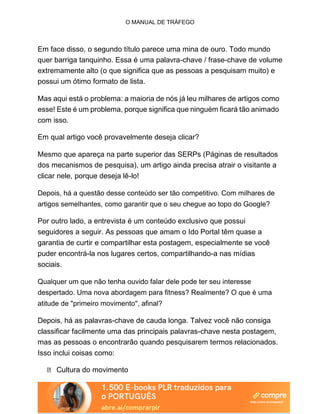 O MANUAL DE TRÁFEGO
Em face disso, o segundo título parece uma mina de ouro. Todo mundo
quer barriga tanquinho. Essa é uma palavra-chave / frase-chave de volume
extremamente alto (o que significa que as pessoas a pesquisam muito) e
possui um ótimo formato de lista.
Mas aqui está o problema: a maioria de nós já leu milhares de artigos como
esse! Este é um problema, porque significa que ninguém ficará tão animado
com isso.
Em qual artigo você provavelmente deseja clicar?
Mesmo que apareça na parte superior das SERPs (Páginas de resultados
dos mecanismos de pesquisa), um artigo ainda precisa atrair o visitante a
clicar nele, porque deseja lê-lo!
Depois, há a questão desse conteúdo ser tão competitivo. Com milhares de
artigos semelhantes, como garantir que o seu chegue ao topo do Google?
Por outro lado, a entrevista é um conteúdo exclusivo que possui
seguidores a seguir. As pessoas que amam o Ido Portal têm quase a
garantia de curtir e compartilhar esta postagem, especialmente se você
puder encontrá-la nos lugares certos, compartilhando-a nas mídias
sociais.
Qualquer um que não tenha ouvido falar dele pode ter seu interesse
despertado. Uma nova abordagem para fitness? Realmente? O que é uma
atitude de "primeiro movimento", afinal?
Depois, há as palavras-chave de cauda longa. Talvez você não consiga
classificar facilmente uma das principais palavras-chave nesta postagem,
mas as pessoas o encontrarão quando pesquisarem termos relacionados.
Isso inclui coisas como:
Cultura do movimento
 
