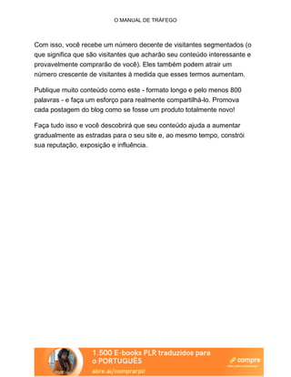 O MANUAL DE TRÁFEGO
Com isso, você recebe um número decente de visitantes segmentados (o
que significa que são visitantes que acharão seu conteúdo interessante e
provavelmente comprarão de você). Eles também podem atrair um
número crescente de visitantes à medida que esses termos aumentam.
Publique muito conteúdo como este - formato longo e pelo menos 800
palavras - e faça um esforço para realmente compartilhá-lo. Promova
cada postagem do blog como se fosse um produto totalmente novo!
Faça tudo isso e você descobrirá que seu conteúdo ajuda a aumentar
gradualmente as estradas para o seu site e, ao mesmo tempo, constrói
sua reputação, exposição e influência.
 