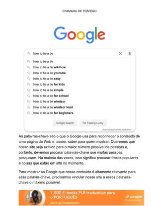 O MANUAL DE TRÁFEGO
As palavras-chave são o que o Google usa para reconhecer o conteúdo de
uma página da Web e, assim, saber para quem mostrar. Queremos que
nosso site seja exibido para o maior número possível de pessoas e,
portanto, devemos procurar palavras-chave que muitas pessoas
pesquisam. Na maioria das vezes, isso significa procurar frases populares
e coisas que estão em alta no momento.
Para mostrar ao Google que nosso conteúdo é altamente relevante para
essa palavra-chave, precisamos vincular nosso site a essas palavras-
chave o máximo possível.
 