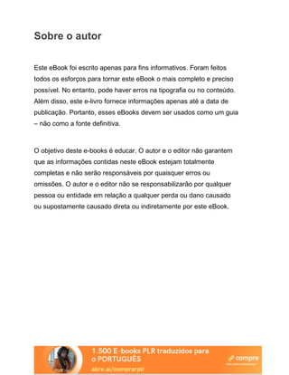 Sobre o autor
Este eBook foi escrito apenas para fins informativos. Foram feitos
todos os esforços para tornar este eBook o mais completo e preciso
possível. No entanto, pode haver erros na tipografia ou no conteúdo.
Além disso, este e-livro fornece informações apenas até a data de
publicação. Portanto, esses eBooks devem ser usados como um guia
– não como a fonte definitiva.
O objetivo deste e-books é educar. O autor e o editor não garantem
que as informações contidas neste eBook estejam totalmente
completas e não serão responsáveis por quaisquer erros ou
omissões. O autor e o editor não se responsabilizarão por qualquer
pessoa ou entidade em relação a qualquer perda ou dano causado
ou supostamente causado direta ou indiretamente por este eBook.
 