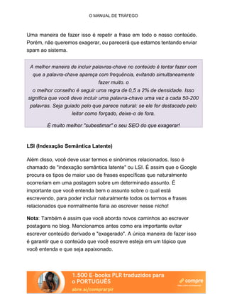 O MANUAL DE TRÁFEGO
Uma maneira de fazer isso é repetir a frase em todo o nosso conteúdo.
Porém, não queremos exagerar, ou parecerá que estamos tentando enviar
spam ao sistema.
A melhor maneira de incluir palavras-chave no conteúdo é tentar fazer com
que a palavra-chave apareça com frequência, evitando simultaneamente
fazer muito. o
o melhor conselho é seguir uma regra de 0,5 a 2% de densidade. Isso
significa que você deve incluir uma palavra-chave uma vez a cada 50-200
palavras. Seja guiado pelo que parece natural: se ele for destacado pelo
leitor como forçado, deixe-o de fora.
É muito melhor "subestimar" o seu SEO do que exagerar!
LSI (Indexação Semântica Latente)
Além disso, você deve usar termos e sinônimos relacionados. Isso é
chamado de "indexação semântica latente" ou LSI. É assim que o Google
procura os tipos de maior uso de frases específicas que naturalmente
ocorreriam em uma postagem sobre um determinado assunto. É
importante que você entenda bem o assunto sobre o qual está
escrevendo, para poder incluir naturalmente todos os termos e frases
relacionados que normalmente faria ao escrever nesse nicho!
Nota: Também é assim que você aborda novos caminhos ao escrever
postagens no blog. Mencionamos antes como era importante evitar
escrever conteúdo derivado e "exagerado". A única maneira de fazer isso
é garantir que o conteúdo que você escreve esteja em um tópico que
você entenda e que seja apaixonado.
 