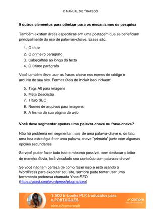 O MANUAL DE TRÁFEGO
9 outros elementos para otimizar para os mecanismos de pesquisa
Também existem áreas específicas em uma postagem que se beneficiam
principalmente do uso de palavras-chave. Esses são:
1. O título
2. O primeiro parágrafo
3. Cabeçalhos ao longo do texto
4. O último parágrafo
Você também deve usar as frases-chave nos nomes de código e
arquivo do seu site. Formas úteis de incluir isso incluem:
5. Tags Alt para imagens
6. Meta Descrição
7. Título SEO
8. Nomes de arquivos para imagens
9. A lesma da sua página da web
Você deve segmentar apenas uma palavra-chave ou frase-chave?
Não há problema em segmentar mais de uma palavra-chave e, de fato,
uma boa estratégia é ter uma palavra-chave "primária" junto com algumas
opções secundárias.
Se você puder fazer tudo isso o máximo possível, sem destacar o leitor
de maneira óbvia, terá vinculado seu conteúdo com palavras-chave!
Se você não tem certeza de como fazer isso e está usando o
WordPress para executar seu site, sempre pode tentar usar uma
ferramenta poderosa chamada YoastSEO
(https://yoast.com/wordpress/plugins/seo)
 