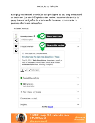 O MANUAL DE TRÁFEGO
Este plug-in analisará o conteúdo das postagens do seu blog e destacará
as áreas em que seu SEO poderia ser melhor: usando mais termos de
pesquisa nos parágrafos de abertura e fechamento, por exemplo, ou
palavras-chave nos cabeçalhos.
Fonte: Yoast
 