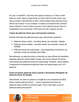 O MANUAL DE TRÁFEGO
Ao usar o YoastSEO, você não deve esperar alcançar um "status verde"
todas as vezes. Alguns artigos terão um ótimo valor de mídia social, mas
não se prestam naturalmente ao SEO. Outros artigos terão palavras-chave
difíceis de encaixar no seu conteúdo. O objetivo é simplesmente conhecer
esses métodos e marcar todas as caixas o mais rápido possível. Essa é a
mentalidade a ter ao executar o SEO para seu site e páginas da web.
3 tipos de palavras-chave que você precisa conhecer
Existem três tipos de palavras-chave que você precisa conhecer:
Palavras-chave curtas - conceitos gerais, por exemplo, natação
Palavras-chave médias - conceito restrito, por exemplo, óculos de
natação
Palavras-chave de cauda longa - mais específicas novamente, por
exemplo, óculos de natação para triatlo
Normalmente, as palavras-chave curtas são as mais difíceis de classificar,
seguidas pelas de cauda média e longa. Isso ocorre porque há menos
concorrência por palavras-chave de cauda longa. Portanto, nosso objetivo
é segmentar principalmente palavras-chave de cauda longa com 2 a 4
palavras.
Como encontrar palavras-chave usando a ferramenta Planejador de
palavras-chave do Google
Obviamente, há mais um passo na criação de uma campanha de SEO
eficaz usando palavras-chave ... e que é realmente encontrar as
palavras-chave certas em primeiro lugar. Como você sabe o que as
pessoas estão procurando?
 