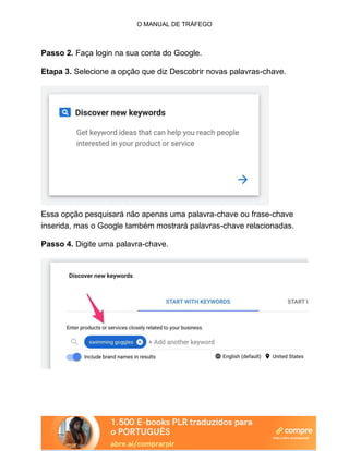O MANUAL DE TRÁFEGO
Passo 2. Faça login na sua conta do Google.
Etapa 3. Selecione a opção que diz Descobrir novas palavras-chave.
Essa opção pesquisará não apenas uma palavra-chave ou frase-chave
inserida, mas o Google também mostrará palavras-chave relacionadas.
Passo 4. Digite uma palavra-chave.
 