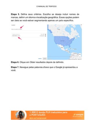 O MANUAL DE TRÁFEGO
Etapa 5. Defina seus critérios. Escolha se deseja incluir nomes de
marcas, definir um idioma e localização geográfica. Essas opções podem
ser úteis se você estiver segmentando apenas um país específico.
Etapa 6. Clique em Obter resultados depois de definido.
Etapa 7. Navegue pelas palavras-chave que o Google já apresentou a
você.
 