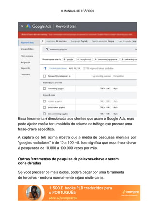 O MANUAL DE TRÁFEGO
Essa ferramenta é direcionada aos clientes que usam o Google Ads, mas
pode ajudar você a ter uma idéia do volume de tráfego que procura uma
frase-chave específica.
A captura de tela acima mostra que a média de pesquisas mensais por
"googles nadadores" é de 10 a 100 mil. Isso significa que essa frase-chave
é pesquisada de 10.000 a 100.000 vezes por mês.
Outras ferramentas de pesquisa de palavras-chave a serem
consideradas
Se você precisar de mais dados, poderá pagar por uma ferramenta
de terceiros - embora normalmente sejam muito caras.
 