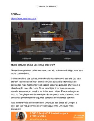 O MANUAL DE TRÁFEGO
SEMRush
https://www.semrush.com/
Quais palavras-chave você deve procurar?
O objetivo é procurar palavras-chave com alto volume de tráfego, mas sem
muita concorrência.
Como a maioria das coisas, quanto mais estabelecido o seu site (ou seja,
ele tem "idade do domínio", além de muitos backlinks e toneladas de
conteúdo), mais facilmente você poderá seguir as palavras-chave com a
classificação mais alta. Uma ótima estratégia é ver isso como uma
escada. Ao começar, escolha as frutas mais baixas. Procure chegar ao
topo do Google para os termos que são um pouco mais obscuros, mas
que ainda podem receber algumas centenas de visitantes por mês.
Isso ajudará você a se estabelecer um pouco aos olhos do Google, o
que, por sua vez, permitirá que você busque links um pouco mais
populares!
 