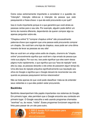 O MANUAL DE TRÁFEGO
Outra coisa extremamente importante a considerar é a questão da
"intenção". Intenção refere-se à intenção da pessoa que está
pesquisando a frase-chave: o que ela está procurando e por quê?
Isso é muito importante porque é o que garantirá que você atraia as
pessoas certas para o seu site. Por exemplo, alguém pode definir um
termo de maneira diferente, dependendo de querer comprar algo ou
apenas perguntar sobre ele.
"Chapéus online" E "comprar chapéus online" são provavelmente
palavras-chave que sugerem que uma pessoa está procurando comprar
um chapéu. Se você tem uma loja de chapéus, essa pode ser uma ótima
maneira de levar as pessoas ao seu site!
Mas se você tem um artigo sobre estilo de chapéu, chamá-lo de "chapéu
online" provavelmente significa que você tem o tipo errado de pessoa que
visita sua página. Por sua vez, isso pode significar que eles saem dessa
página muito rapidamente, o que significa que sua "taxa de rejeição" será
alta (ou seja, as pessoas deixarão o site antes de passarem algum tempo lá).
Uma alta taxa de rejeição prejudica significativamente sua reputação aos
olhos do Google e significa que o Google deixará de recomendar seu site
quando as pessoas pesquisarem termos relacionados!
Não se trata apenas do que você pode classificar: trata-se de entender
seus visitantes e o que eles podem estar procurando.
Backlinks
Backlinks desempenham três papéis importantes nos sistemas do Google.
Em primeiro lugar, eles permitem que o Google encontre seu conteúdo em
primeiro lugar. O Google vasculha a web usando programas chamados
"aranhas" ou, às vezes, "robôs". Esses programas funcionam seguindo os
links para passar de um site para outro.
 