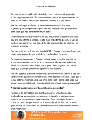 O MANUAL DE TRÁFEGO
Ao mesmo tempo, o Google vê os links como outra maneira de saber
sobre o que é o seu site. Se o seu site tiver muitos links provenientes de
sites sobre fitness, ele assumirá que ele também é sobre fitness!
Por fim, o Google analisará os links como testemunho. Os links
sugerem qualidade porque as pessoas não tendem a compartilhar links
para sites que não consideram muito bons!
Quanto mais backlinks você tiver no seu site, mais o Google considerará
seu site importante e valioso. Muito mais importante, porém, o Google
também vai querer ver que seus links são provenientes de páginas nas
quais ele já confia.
Por exemplo, se você tiver um link da BBC, o Google considerará que vale
muito mais a pena do que um link de um site cheio de spam.
Procurar links nos quais o Google confia é talvez a melhor maneira de
aumentar suas chances de subir na hierarquia. Uma maneira de fazer
isso é procurar links com TLDs .edu e .gov. Outra opção é procurar os
sites que o Google geralmente apresenta nos SERPs.
Por fim, observe a melhor concorrência que você deseja vencer e use um
verificador de backlink que mostrará os links apontados no site. Você pode
tentar obter os mesmos sites com links para você - como você sabe que
eles a) fornecerão links eb) poderão ajudá-lo a chegar onde você precisa!
A melhor maneira de obter backlinks de outros sites?
Postagem de convidado! Isso significa escrever um artigo de alta
qualidade para esse site e, em seguida, entregá-lo gratuitamente em
troca de um link que aponte para seu site. Essa estratégia é usada
online há muito tempo, mas ainda é altamente eficaz. Isso não apenas
gera um link de um site em seu nicho de alto valor, mas também ajuda a
criar importantes
 