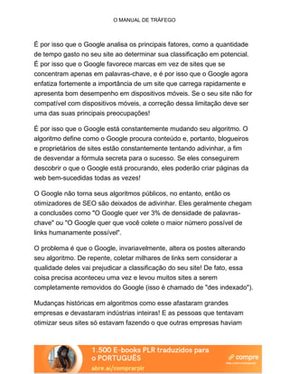 O MANUAL DE TRÁFEGO
É por isso que o Google analisa os principais fatores, como a quantidade
de tempo gasto no seu site ao determinar sua classificação em potencial.
É por isso que o Google favorece marcas em vez de sites que se
concentram apenas em palavras-chave, e é por isso que o Google agora
enfatiza fortemente a importância de um site que carrega rapidamente e
apresenta bom desempenho em dispositivos móveis. Se o seu site não for
compatível com dispositivos móveis, a correção dessa limitação deve ser
uma das suas principais preocupações!
É por isso que o Google está constantemente mudando seu algoritmo. O
algoritmo define como o Google procura conteúdo e, portanto, blogueiros
e proprietários de sites estão constantemente tentando adivinhar, a fim
de desvendar a fórmula secreta para o sucesso. Se eles conseguirem
descobrir o que o Google está procurando, eles poderão criar páginas da
web bem-sucedidas todas as vezes!
O Google não torna seus algoritmos públicos, no entanto, então os
otimizadores de SEO são deixados de adivinhar. Eles geralmente chegam
a conclusões como "O Google quer ver 3% de densidade de palavras-
chave" ou "O Google quer que você colete o maior número possível de
links humanamente possível".
O problema é que o Google, invariavelmente, altera os postes alterando
seu algoritmo. De repente, coletar milhares de links sem considerar a
qualidade deles vai prejudicar a classificação do seu site! De fato, essa
coisa precisa aconteceu uma vez e levou muitos sites a serem
completamente removidos do Google (isso é chamado de "des indexado").
Mudanças históricas em algoritmos como esse afastaram grandes
empresas e devastaram indústrias inteiras! E as pessoas que tentavam
otimizar seus sites só estavam fazendo o que outras empresas haviam
 