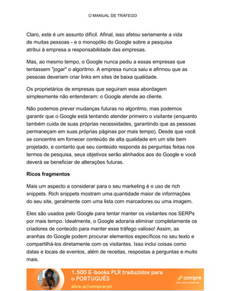 O MANUAL DE TRÁFEGO
Claro, este é um assunto difícil. Afinal, isso afetou seriamente a vida
de muitas pessoas - e o monopólio do Google sobre a pesquisa
atribui à empresa a responsabilidade das empresas.
Mas, ao mesmo tempo, o Google nunca pediu a essas empresas que
tentassem "jogar" o algoritmo. A empresa nunca saiu e afirmou que as
pessoas deveriam criar links em sites de baixa qualidade.
Os proprietários de empresas que seguiram essa abordagem
simplesmente não entenderam: o Google atende ao cliente.
Não podemos prever mudanças futuras no algoritmo, mas podemos
garantir que o Google está tentando atender primeiro o visitante (enquanto
também cuida de suas próprias necessidades, garantindo que as pessoas
permaneçam em suas próprias páginas por mais tempo). Desde que você
se concentre em fornecer conteúdo de alta qualidade em um site bem
projetado, e contanto que seu conteúdo responda às perguntas feitas nos
termos de pesquisa, seus objetivos serão alinhados aos do Google e você
deverá se beneficiar de alterações futuras.
Ricos fragmentos
Mais um aspecto a considerar para o seu marketing é o uso de rich
snippets. Rich snippets mostram uma quantidade maior de informações
do seu site, geralmente com uma lista com marcadores ou uma imagem.
Eles são usados pelo Google para tentar manter os visitantes nos SERPs
por mais tempo. Idealmente, o Google adoraria eliminar completamente os
criadores de conteúdo para manter esse tráfego valioso! Assim, as
aranhas do Google podem procurar elementos específicos no seu texto e
compartilhá-los diretamente com os visitantes. Isso inclui coisas como
datas e locais de eventos, além de receitas, respostas a perguntas e muito
mais.
 