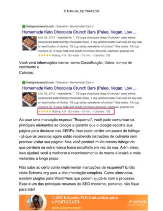 O MANUAL DE TRÁFEGO
Você verá informações extras, como Classificação, Votos, tempo de
cozimento e
Calorias:
Ao usar uma marcação especial "Esquema", você pode comunicar os
principais elementos ao Google e garantir que o Google escolha sua
página para destacar nas SERPs. Isso pode perder um pouco de tráfego
- já que as pessoas agora estão recebendo instruções de culinária sem
precisar visitar sua página! Mas você perderá muito menos tráfego do
que perderia se outra marca fosse escolhida em vez da sua. Além disso,
isso ajudará você a melhorar o reconhecimento da marca e levará a mais
visitantes a longo prazo.
Não sabe ao certo como implementar marcações de esquema? Então
visite Schema.org para a documentação completa. Como alternativa,
existem plugins para WordPress que podem ajudá-lo com o processo.
Esse é um dos principais recursos do SEO moderno, portanto, não fique
para trás!
 