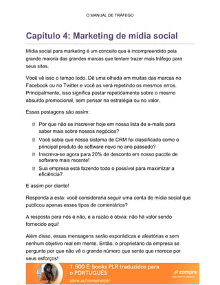O MANUAL DE TRÁFEGO
Capítulo 4: Marketing de mídia social
Mídia social para marketing é um conceito que é incompreendido pela
grande maioria das grandes marcas que tentam trazer mais tráfego para
seus sites.
Você vê isso o tempo todo. Dê uma olhada em muitas das marcas no
Facebook ou no Twitter e você as verá repetindo os mesmos erros.
Principalmente, isso significa postar repetidamente sobre o mesmo
absurdo promocional, sem pensar na estratégia ou no valor.
Essas postagens são assim:
Por que não se inscrever hoje em nossa lista de e-mails para
saber mais sobre nossos negócios?
Você sabia que nosso sistema de CRM foi classificado como o
principal produto de software novo no ano passado?
Inscreva-se agora para 20% de desconto em nosso pacote de
software mais recente!
Sua empresa está fazendo todo o possível para maximizar a
eficiência?
E assim por diante!
Responda a esta: você consideraria seguir uma conta de mídia social que
publicou apenas esses tipos de comentários?
A resposta para nós é não, e a razão é óbvia: não há valor sendo
fornecido aqui!
Além disso, essas mensagens serão esporádicas e aleatórias e sem
nenhum objetivo real em mente. Então, o proprietário da empresa se
pergunta por que não vê o grande número que sente que merece por
seus esforços!
 