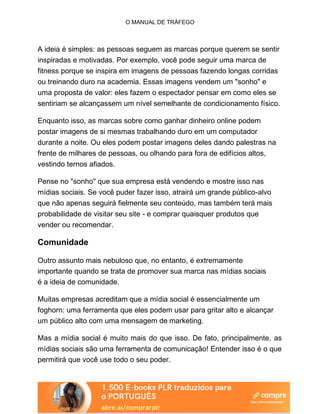 O MANUAL DE TRÁFEGO
A ideia é simples: as pessoas seguem as marcas porque querem se sentir
inspiradas e motivadas. Por exemplo, você pode seguir uma marca de
fitness porque se inspira em imagens de pessoas fazendo longas corridas
ou treinando duro na academia. Essas imagens vendem um "sonho" e
uma proposta de valor: eles fazem o espectador pensar em como eles se
sentiriam se alcançassem um nível semelhante de condicionamento físico.
Enquanto isso, as marcas sobre como ganhar dinheiro online podem
postar imagens de si mesmas trabalhando duro em um computador
durante a noite. Ou eles podem postar imagens deles dando palestras na
frente de milhares de pessoas, ou olhando para fora de edifícios altos,
vestindo ternos afiados.
Pense no "sonho" que sua empresa está vendendo e mostre isso nas
mídias sociais. Se você puder fazer isso, atrairá um grande público-alvo
que não apenas seguirá fielmente seu conteúdo, mas também terá mais
probabilidade de visitar seu site - e comprar quaisquer produtos que
vender ou recomendar.
Comunidade
Outro assunto mais nebuloso que, no entanto, é extremamente
importante quando se trata de promover sua marca nas mídias sociais
é a ideia de comunidade.
Muitas empresas acreditam que a mídia social é essencialmente um
foghorn: uma ferramenta que eles podem usar para gritar alto e alcançar
um público alto com uma mensagem de marketing.
Mas a mídia social é muito mais do que isso. De fato, principalmente, as
mídias sociais são uma ferramenta de comunicação! Entender isso é o que
permitirá que você use todo o seu poder.
 