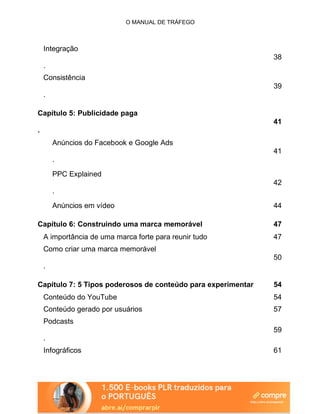 O MANUAL DE TRÁFEGO
Integração
38
.
Consistência
39
.
Capítulo 5: Publicidade paga
41
.
Anúncios do Facebook e Google Ads
41
.
PPC Explained
42
.
Anúncios em vídeo 44
Capítulo 6: Construindo uma marca memorável 47
A importância de uma marca forte para reunir tudo 47
Como criar uma marca memorável
50
.
Capítulo 7: 5 Tipos poderosos de conteúdo para experimentar 54
Conteúdo do YouTube 54
Conteúdo gerado por usuários 57
Podcasts
59
.
Infográficos 61
 