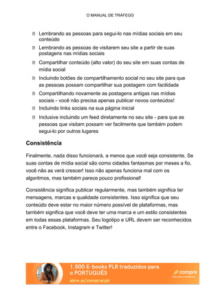 O MANUAL DE TRÁFEGO
Lembrando as pessoas para segui-lo nas mídias sociais em seu
conteúdo
Lembrando as pessoas de visitarem seu site a partir de suas
postagens nas mídias sociais
Compartilhar conteúdo (alto valor) do seu site em suas contas de
mídia social
Incluindo botões de compartilhamento social no seu site para que
as pessoas possam compartilhar sua postagem com facilidade
Compartilhando novamente as postagens antigas nas mídias
sociais - você não precisa apenas publicar novos conteúdos!
Incluindo links sociais na sua página inicial
Inclusive incluindo um feed diretamente no seu site - para que as
pessoas que visitam possam ver facilmente que também podem
segui-lo por outros lugares
Consistência
Finalmente, nada disso funcionará, a menos que você seja consistente. Se
suas contas de mídia social são como cidades fantasmas por meses a fio,
você não as verá crescer! Isso não apenas funciona mal com os
algoritmos, mas também parece pouco profissional!
Consistência significa publicar regularmente, mas também significa ter
mensagens, marcas e qualidade consistentes. Isso significa que seu
conteúdo deve estar no maior número possível de plataformas, mas
também significa que você deve ter uma marca e um estilo consistentes
em todas essas plataformas. Seu logotipo e URL devem ser reconhecidos
entre o Facebook, Instagram e Twitter!
 