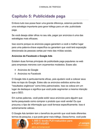 O MANUAL DE TRÁFEGO
Capítulo 5: Publicidade paga
Embora tudo isso possa fazer uma grande diferença, estamos perdendo
uma estratégia importante para gerar tráfego para um site: publicidade
paga.
Se você deseja obter olhos no seu site, pagar por anúncios é uma das
estratégias mais eficazes.
Isso ocorre porque os anúncios pagos garantem a você o melhor lugar
para uma palavra-chave específica ou garantem que você terá exposição
direcionada às pessoas certas por meio das mídias sociais.
Anúncios do Facebook e Google Ads
Existem duas formas principais de publicidade paga populares na web
para empresas menores com orçamentos modestos. Esses são:
Anúncios do Google
Anúncios no Facebook
O Google Ads é particularmente eficaz, pois ajudará você a colocar seus
links no topo do Google. Estes são os anúncios exibidos acima dos
"resultados orgânicos" como links patrocinados. Isso os coloca em um
lugar de destaque e significa que você pode segmentar a mesma intenção
que o SEO.
Em outras palavras, você pode exibir seus anúncios para alguém que
tenha pesquisado como comprar o produto que você vende! Ou que
procurou o tipo de informação que você fornece especificamente. Isso é
extremamente valioso.
O Google Ads também tem o benefício de permitir que você teste diferentes
termos de pesquisa, o que pode gerar mais tráfego. Dessa forma, você pode
 