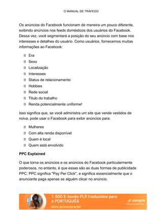 O MANUAL DE TRÁFEGO
Os anúncios do Facebook funcionam de maneira um pouco diferente,
exibindo anúncios nos feeds domésticos dos usuários do Facebook.
Dessa vez, você segmentará a posição do seu anúncio com base nos
interesses e detalhes do usuário. Como usuários, fornecemos muitas
informações ao Facebook:
Era
Sexo
Localização
Interesses
Status de relacionamento
Hobbies
Rede social
Titulo do trabalho
Renda potencialmente uniforme!
Isso significa que, se você administra um site que vende vestidos de
noiva, pode usar o Facebook para exibir anúncios para:
Mulheres
Com alta renda disponível
Quem é local
Quem está envolvido
PPC Explained
O que torna os anúncios e os anúncios do Facebook particularmente
poderosos, no entanto, é que essas são as duas formas de publicidade
PPC. PPC significa "Pay Per Click", e significa essencialmente que o
anunciante paga apenas se alguém clicar no anúncio.
 
