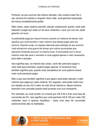 O MANUAL DE TRÁFEGO
Portanto, se seu anúncio não obtiver atenção, não custará nada! Se o
seu anúncio for exibido e ninguém clicar nele, você ganhará exposição
da marca completamente grátis!
Além disso, esse sistema permite calcular exatamente quanto você está
disposto a pagar por cada um de seus visitantes, o que, por sua vez, pode
garantir um lucro.
A publicidade paga por clique funciona usando um sistema de lances. Isso
significa que você escolhe o valor máximo que deseja pagar pelo seu
anúncio. Quando surgir um espaço relevante para exibição do seu anúncio,
você entrará em uma guerra de lances com outros anunciantes que
estiverem tentando anunciar no mesmo local. O anunciante com o lance
máximo mais alto será o vencedor e você pagará apenas o valor necessário
para obter a posição.
Isso significa que, na maioria das vezes, você não precisará pagar o
valor total que prometeu: poderá pagar apenas 10 centavos! Isso
também significa que, quanto mais competitiva for uma palavra-chave,
mais você precisará pagar.
Mas o que isso também significa é que agora você pode calcular o valor
máximo que paga por cada visitante. Em seguida, você pode medir isso
em relação ao seu CLV (valor da vida útil do cliente) e, dessa maneira,
descobrir com precisão quanto está lucrando com sua campanha.
Por exemplo, se você vender um e-book por US $ 50 e tiver uma taxa de
conversão de 2%, isso significa que você ganhará US $ 100 por cada 100
visitantes (isso é apenas hipotético - seria uma taxa de conversão
extremamente alta na realidade).
 