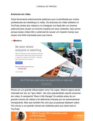 O MANUAL DE TRÁFEGO
Anúncios em vídeo
Outra ferramenta extremamente poderosa que é subutilizada por muitos
profissionais de marketing é o vídeo. Os anúncios em vídeo exibidos no
YouTube (antes dos vídeos) e no Instagram (no feed) têm um enorme
potencial para causar um enorme impacto em seus visitantes. Isso ocorre
porque esses vídeos têm o potencial de causar um impacto maciço que
causa uma forte impressão para sua marca.
Pense em um grande influenciador como Tai Lopez. Mesmo agora sendo
chamado por ser um "guru falso", ele criou popularidade usando anúncios
em vídeo. A campanha "Here in My Garage" foi exibida antes de um
grande número de vídeos e foi altamente criticada por ser extremamente
transparente. Mas isso também fez com que as pessoas falassem sobre
Tai e levou a um grande número de visitantes para sua conta real no
YouTube.
 