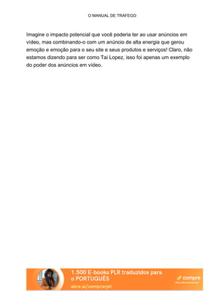 O MANUAL DE TRÁFEGO
Imagine o impacto potencial que você poderia ter ao usar anúncios em
vídeo, mas combinando-o com um anúncio de alta energia que gerou
emoção e emoção para o seu site e seus produtos e serviços! Claro, não
estamos dizendo para ser como Tai Lopez, isso foi apenas um exemplo
do poder dos anúncios em vídeo.
 