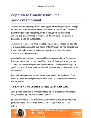 O MANUAL DE TRÁFEGO
Capítulo 6: Construindo uma
marca memorável
Discutimos uma ampla gama de estratégias diferentes para gerar tráfego
no site neste livro. Nós discutimos tudo, desde o uso do SEO tradicional
até estratégias mais modernas, como a linguagem de marcação
Schema.org. Examinamos a importância da otimização da página e
discutimos o uso da publicidade.
Mas existem inúmeras outras estratégias para trazer tráfego ao seu site.
E uma das grandes coisas que quero enfatizar antes de nos separarmos
é que você pode promover todas as postagens em seu site como
promoveria um novo produto.
Isso significa que você deve compartilhar seu conteúdo em fóruns que
discutem esses tópicos. Isso significa que você deve entrar em contato
com os membros da imprensa (especialmente outros grandes blogs), e
significa que você deve estar provocando sua audiência dias antes do seu
lançamento.
Faça tudo o que estiver ao seu alcance para criar um "burburinho" em
torno de todas as suas postagens e utilize todos os recursos que você
tem disponível.
A importância de uma marca forte para reunir tudo
Uma grande parte deste livro concentrou-se na importância de agregar
valor, oferecer algo novo e inspirar o público.
Se você aprender a fazer isso, descobrirá que seu conteúdo se destaca e
gera uma enorme quantidade de tráfego ao longo do tempo. Isso é
MUITO
 